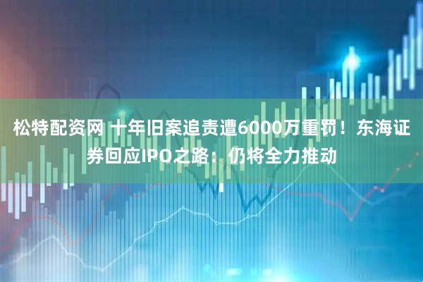 松特配资网 十年旧案追责遭6000万重罚！东海证券回应IPO之路：仍将全力推动