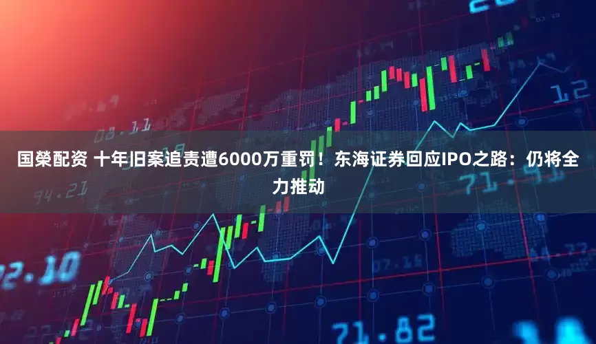 国榮配资 十年旧案追责遭6000万重罚！东海证券回应IPO之路：仍将全力推动