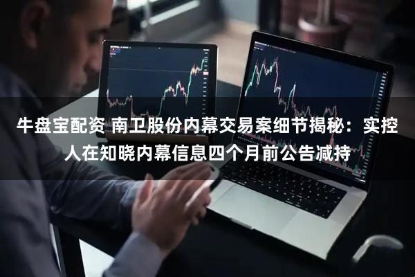 牛盘宝配资 南卫股份内幕交易案细节揭秘：实控人在知晓内幕信息四个月前公告减持