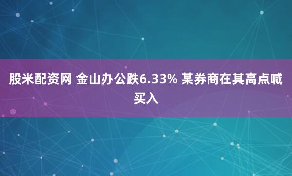 股米配资网 金山办公跌6.33% 某券商在其高点喊买入