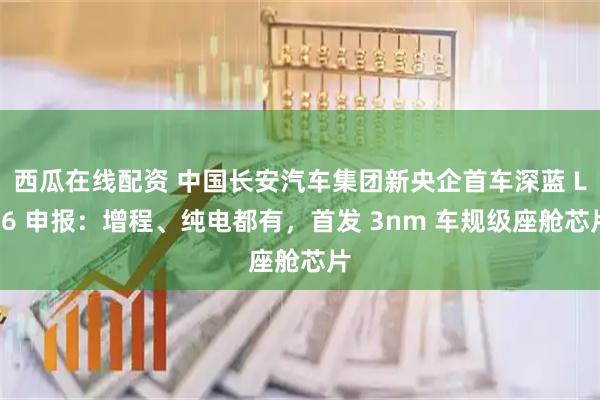 西瓜在线配资 中国长安汽车集团新央企首车深蓝 L06 申报：增程、纯电都有，首发 3nm 车规级座舱芯片