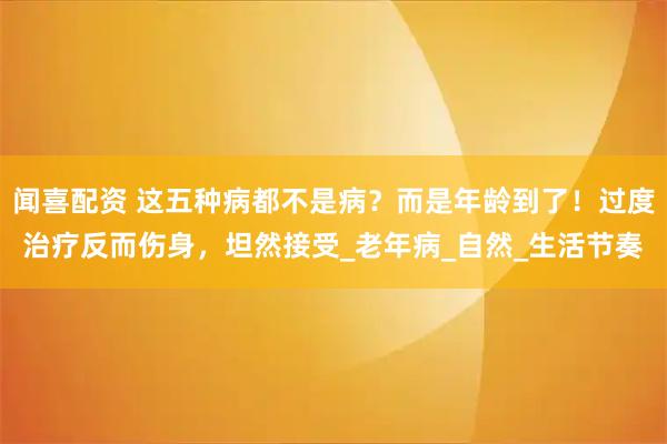 闻喜配资 这五种病都不是病？而是年龄到了！过度治疗反而伤身，坦然接受_老年病_自然_生活节奏