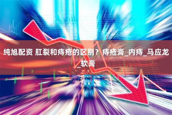 纯旭配资 肛裂和痔疮的区别？痔疮膏_内痔_马应龙_软膏