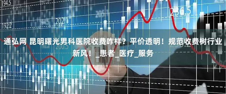 通弘网 昆明曙光男科医院收费咋样？平价透明！规范收费树行业新风！_患者_医疗_服务