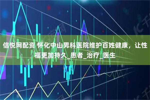 信悦网配资 怀化中山男科医院维护百姓健康，让性福更加持久_患者_治疗_医生