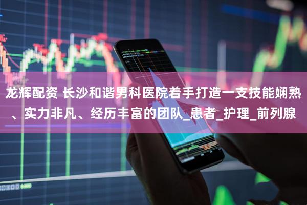 龙辉配资 长沙和谐男科医院着手打造一支技能娴熟、实力非凡、经历丰富的团队_患者_护理_前列腺