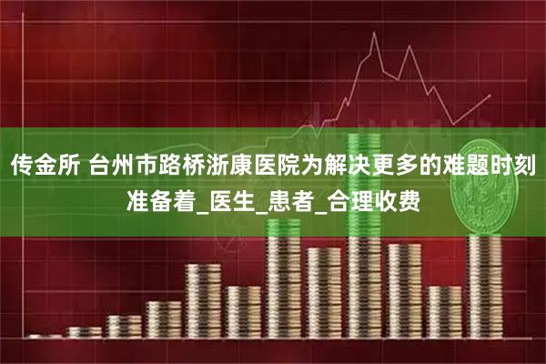 传金所 台州市路桥浙康医院为解决更多的难题时刻准备着_医生_患者_合理收费