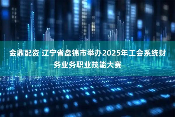 金鼎配资 辽宁省盘锦市举办2025年工会系统财务业务职业技能大赛