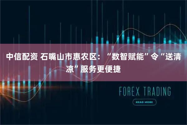中信配资 石嘴山市惠农区：“数智赋能”令“送清凉”服务更便捷