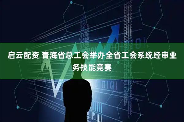 启云配资 青海省总工会举办全省工会系统经审业务技能竞赛