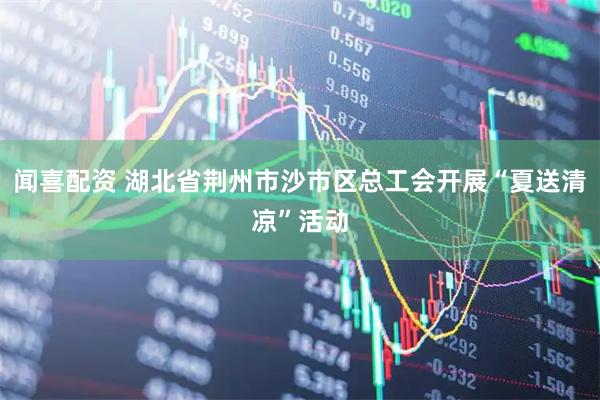 闻喜配资 湖北省荆州市沙市区总工会开展“夏送清凉”活动
