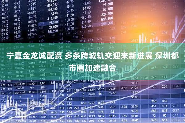 宁夏金龙诚配资 多条跨城轨交迎来新进展 深圳都市圈加速融合