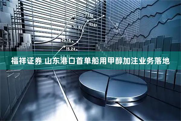 福祥证券 山东港口首单船用甲醇加注业务落地