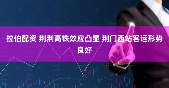 拉伯配资 荆荆高铁效应凸显 荆门西站客运形势良好