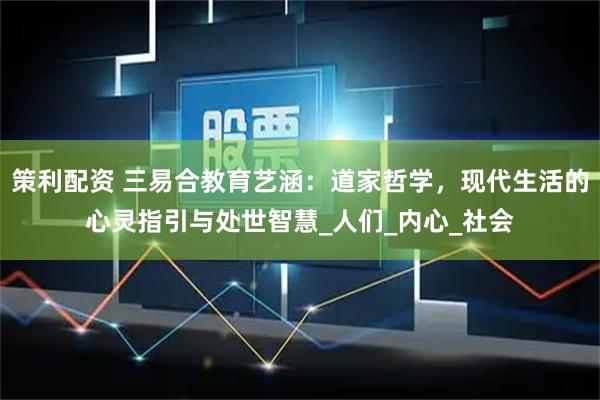 策利配资 三易合教育艺涵：道家哲学，现代生活的心灵指引与处世智慧_人们_内心_社会