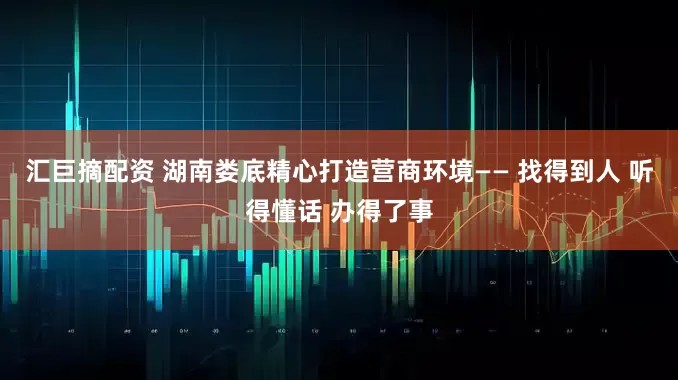 汇巨摘配资 湖南娄底精心打造营商环境—— 找得到人 听得懂话 办得了事