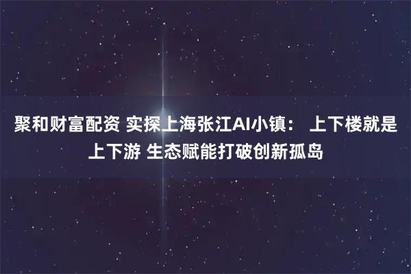 聚和财富配资 实探上海张江AI小镇： 上下楼就是上下游 生态赋能打破创新孤岛