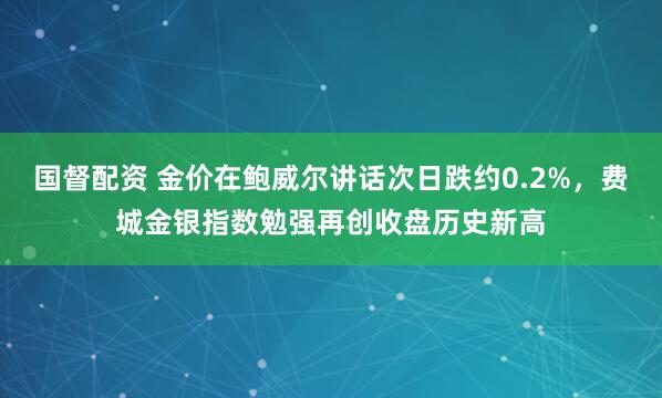 国督配资 金价在鲍威尔讲话次日跌约0.2%，费城金银指数勉强再创收盘历史新高