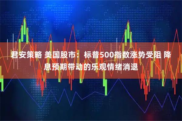 君安策略 美国股市：标普500指数涨势受阻 降息预期带动的乐观情绪消退