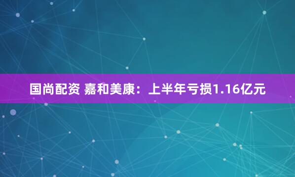 国尚配资 嘉和美康：上半年亏损1.16亿元