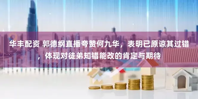华丰配资 郭德纲直播夸赞何九华，表明已原谅其过错，体现对徒弟知错能改的肯定与期待
