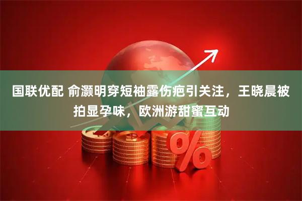 国联优配 俞灏明穿短袖露伤疤引关注，王晓晨被拍显孕味，欧洲游甜蜜互动
