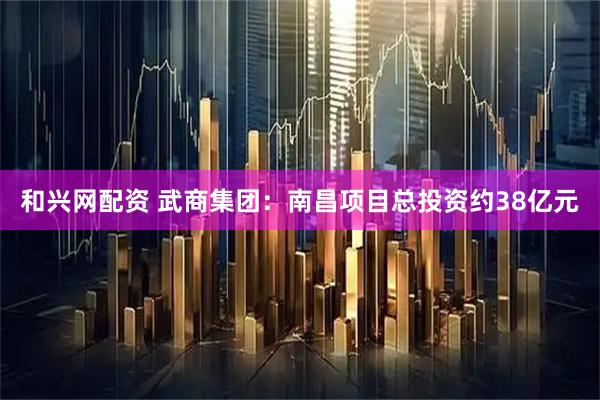 和兴网配资 武商集团：南昌项目总投资约38亿元