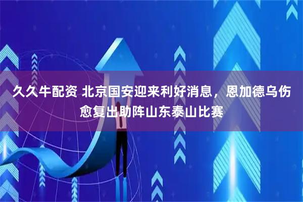 久久牛配资 北京国安迎来利好消息，恩加德乌伤愈复出助阵山东泰山比赛