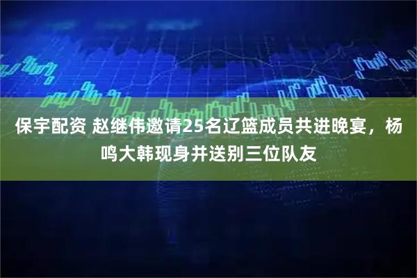 保宇配资 赵继伟邀请25名辽篮成员共进晚宴，杨鸣大韩现身并送别三位队友