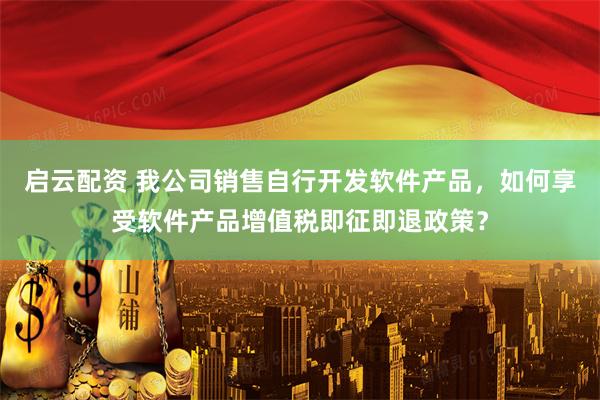 启云配资 我公司销售自行开发软件产品，如何享受软件产品增值税即征即退政策？