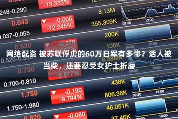网络配资 被苏联俘虏的60万日军有多惨？活人被当柴，还要忍受女护士折磨