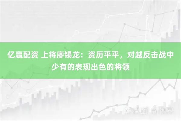 亿赢配资 上将廖锡龙：资历平平，对越反击战中少有的表现出色的将领