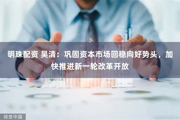 明珠配资 吴清：巩固资本市场回稳向好势头，加快推进新一轮改革开放