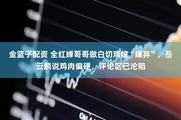 金篮子配资 全红婵哥哥做白切鸡被“嫌弃”，岳云鹏说鸡肉偏硬，评论区已沦陷