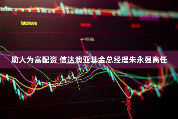 助人为富配资 信达澳亚基金总经理朱永强离任