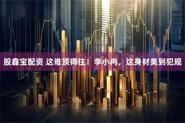 股鑫宝配资 这谁顶得住！李小冉，这身材美到犯规