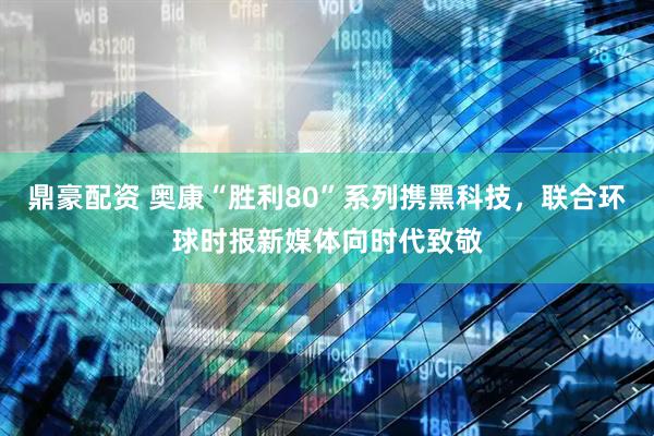 鼎豪配资 奥康“胜利80”系列携黑科技，联合环球时报新媒体向时代致敬