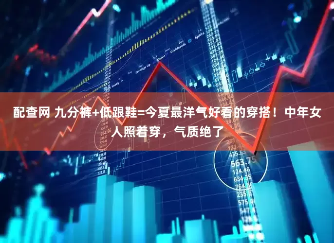 配查网 九分裤+低跟鞋=今夏最洋气好看的穿搭！中年女人照着穿，气质绝了