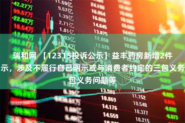 瑞和网 【12315投诉公示】益丰药房新增2件投诉公示，涉及不履行自己明示或与消费者约定的三包义务问题等