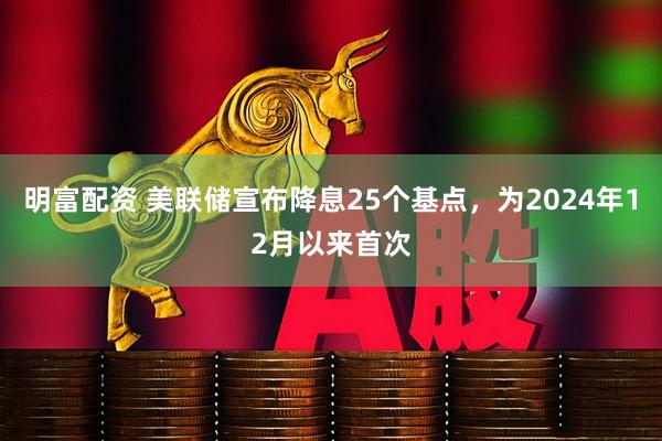 明富配资 美联储宣布降息25个基点，为2024年12月以来首次