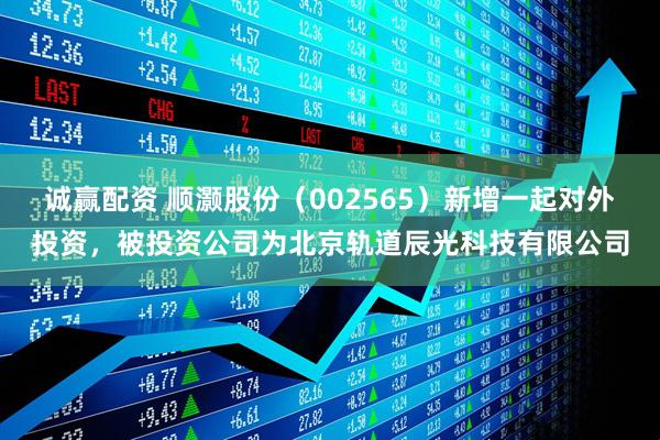 诚赢配资 顺灏股份（002565）新增一起对外投资，被投资公司为北京轨道辰光科技有限公司