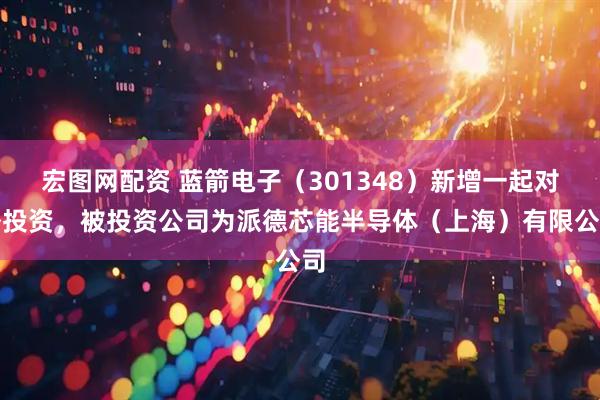 宏图网配资 蓝箭电子（301348）新增一起对外投资，被投资公司为派德芯能半导体（上海）有限公司