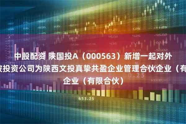 中股配资 陕国投A（000563）新增一起对外投资，被投资公司为陕西文投真挚共盈企业管理合伙企业（有限合伙）