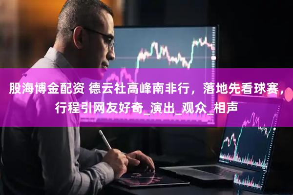 股海博金配资 德云社高峰南非行，落地先看球赛，行程引网友好奇_演出_观众_相声