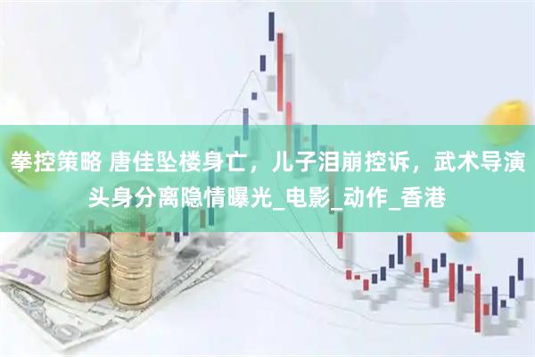 拳控策略 唐佳坠楼身亡，儿子泪崩控诉，武术导演头身分离隐情曝光_电影_动作_香港