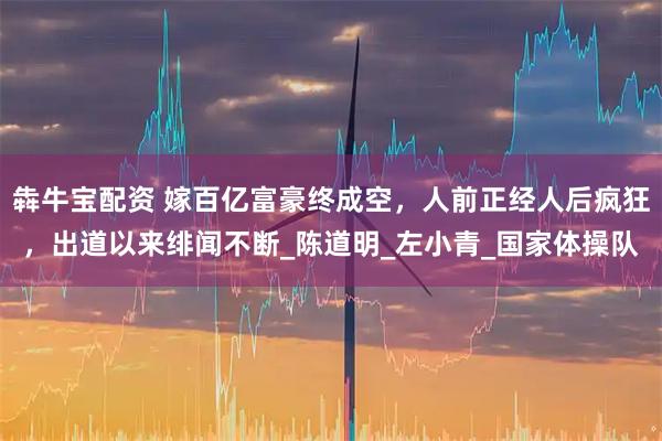 犇牛宝配资 嫁百亿富豪终成空，人前正经人后疯狂，出道以来绯闻不断_陈道明_左小青_国家体操队