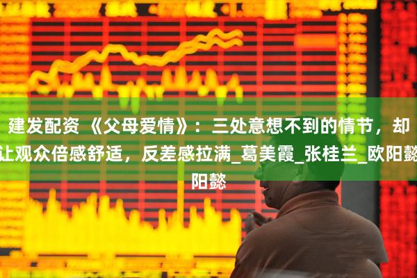 建发配资 《父母爱情》：三处意想不到的情节，却让观众倍感舒适，反差感拉满_葛美霞_张桂兰_欧阳懿