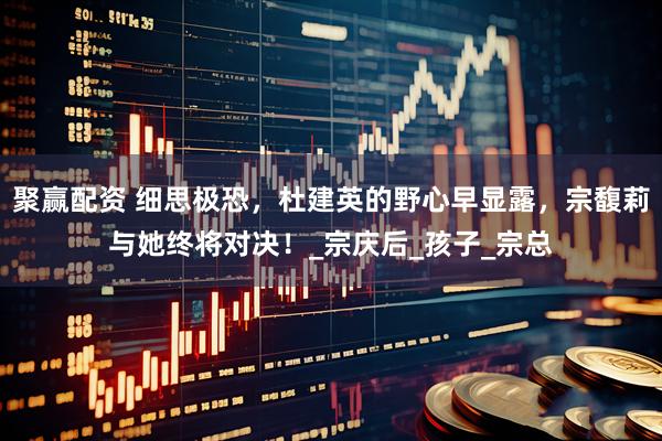 聚赢配资 细思极恐，杜建英的野心早显露，宗馥莉与她终将对决！_宗庆后_孩子_宗总