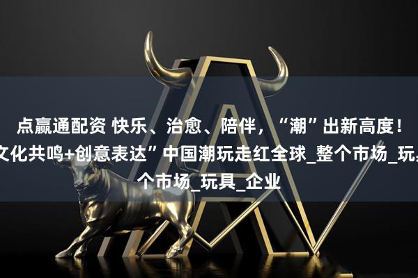 点赢通配资 快乐、治愈、陪伴，“潮”出新高度！凭借“文化共鸣+创意表达”中国潮玩走红全球_整个市场_玩具_企业