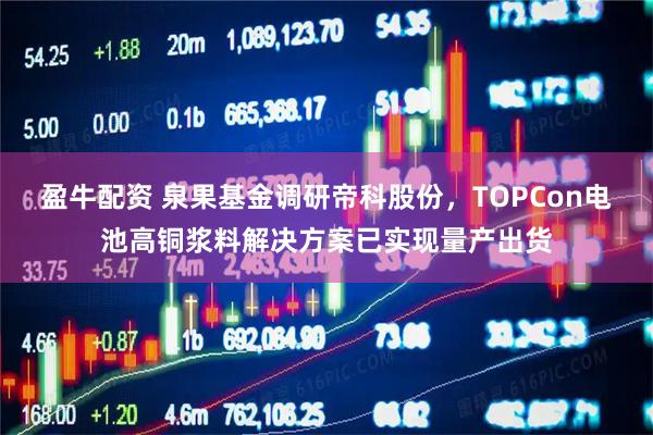盈牛配资 泉果基金调研帝科股份，TOPCon电池高铜浆料解决方案已实现量产出货